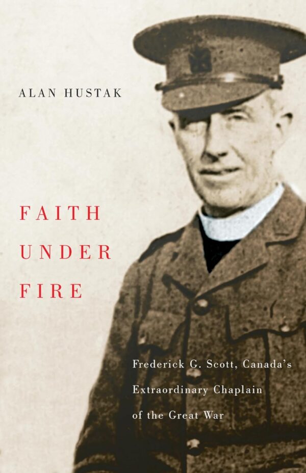 Faith Under Fire: Frederick G. Scott, Canada's Extraordinary Chaplain of the Great War by Alan Hustak