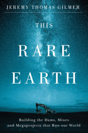 This Rare Earth: Building the Dams, Mines and Megaprojects that Run our World by Jeremy Thomas Gilmer